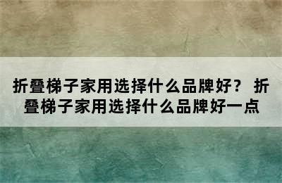 折叠梯子家用选择什么品牌好？ 折叠梯子家用选择什么品牌好一点